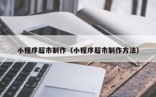石河子小程序超市制作（小程序超市制作方法）